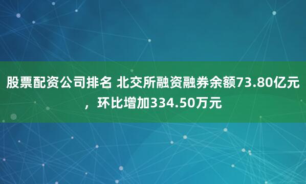 股票配资公司排名 北交所融资融券余额73.80亿元，环比增加334.50万元