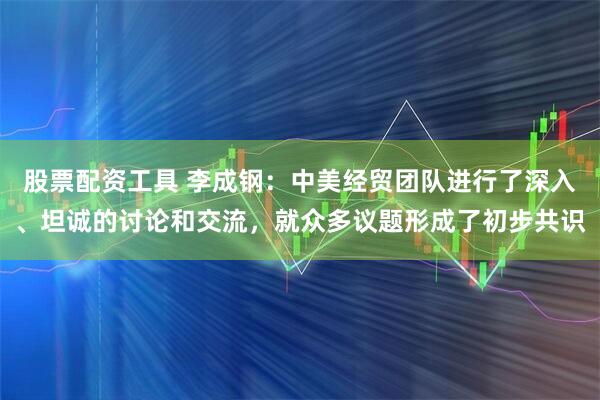 股票配资工具 李成钢：中美经贸团队进行了深入、坦诚的讨论和交流，就众多议题形成了初步共识