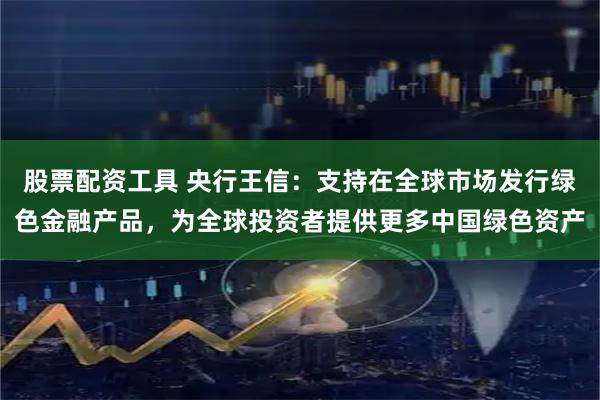 股票配资工具 央行王信：支持在全球市场发行绿色金融产品，为全球投资者提供更多中国绿色资产