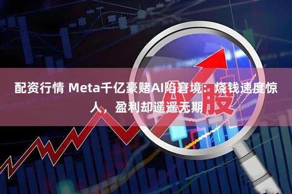 配资行情 Meta千亿豪赌AI陷窘境：烧钱速度惊人，盈利却遥遥无期