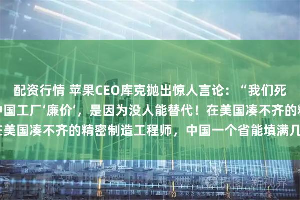 配资行情 苹果CEO库克抛出惊人言论：“我们死守中国制造，不是因为中国工厂‘廉价’，是因为没人能替代！在美国凑不齐的精密制造工程师，中国一个省能填满几个足球场！”