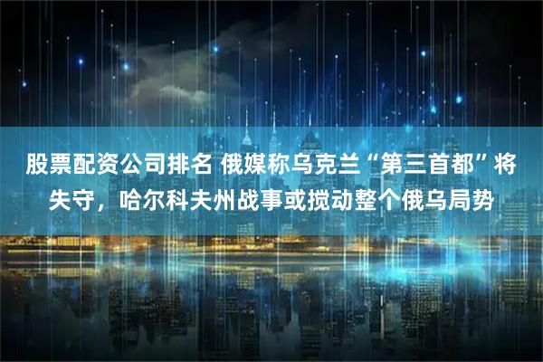 股票配资公司排名 俄媒称乌克兰“第三首都”将失守，哈尔科夫州战事或搅动整个俄乌局势