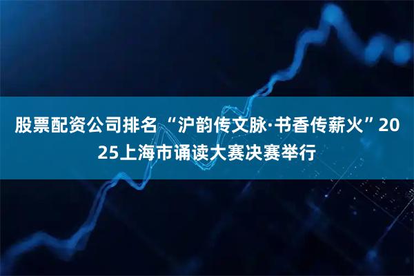 股票配资公司排名 “沪韵传文脉·书香传薪火”2025上海市诵读大赛决赛举行