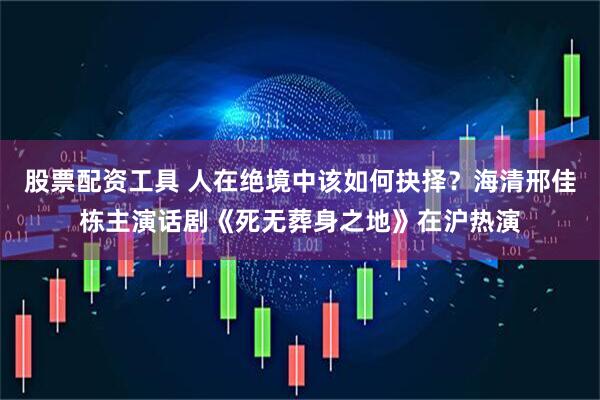 股票配资工具 人在绝境中该如何抉择？海清邢佳栋主演话剧《死无葬身之地》在沪热演