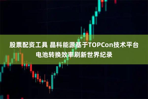 股票配资工具 晶科能源基于TOPCon技术平台电池转换效率刷新世界纪录