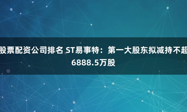 股票配资公司排名 ST易事特：第一大股东拟减持不超6888.5万股
