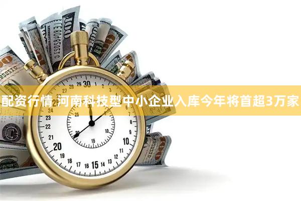 配资行情 河南科技型中小企业入库今年将首超3万家