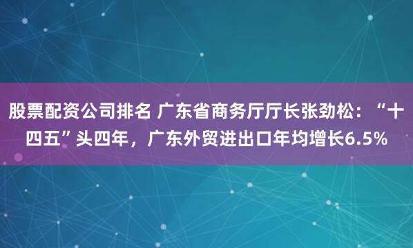 股票配资公司排名 广东省商务厅厅长张劲松：“十四五”头四年，广东外贸进出口年均增长6.5%