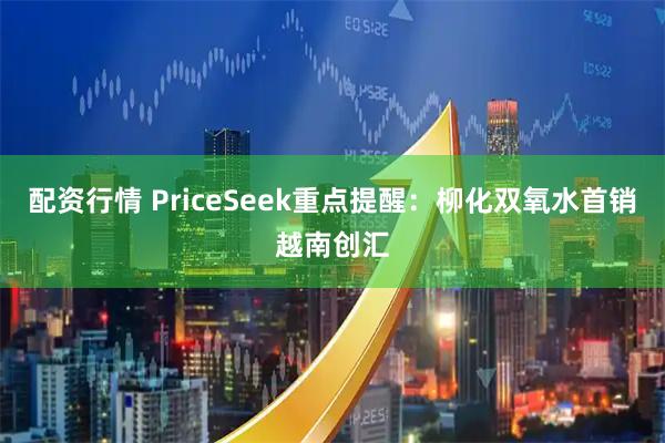 配资行情 PriceSeek重点提醒：柳化双氧水首销越南创汇