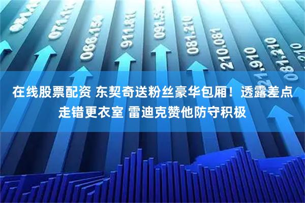 在线股票配资 东契奇送粉丝豪华包厢！透露差点走错更衣室 雷迪克赞他防守积极