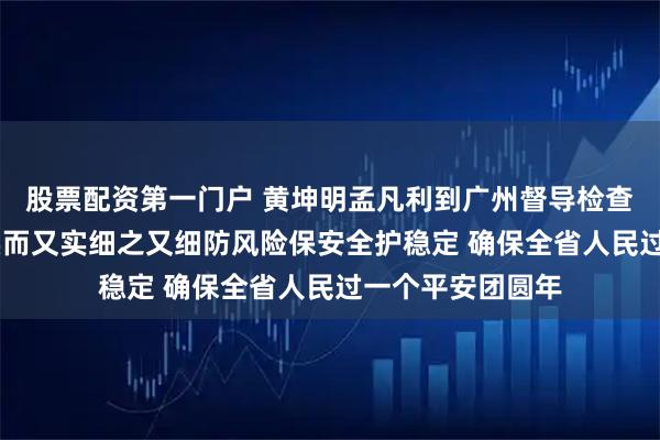 股票配资第一门户 黄坤明孟凡利到广州督导检查春节期间工作 实而又实细之又细防风险保安全护稳定 确保全省人民过一个平安团圆年