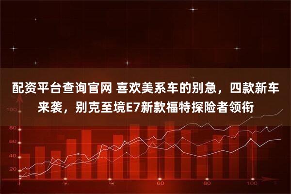 配资平台查询官网 喜欢美系车的别急，四款新车来袭，别克至境E7新款福特探险者领衔