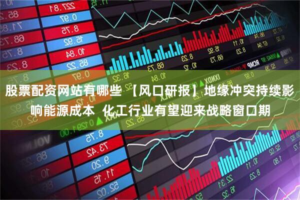 股票配资网站有哪些 【风口研报】地缘冲突持续影响能源成本  化工行业有望迎来战略窗口期