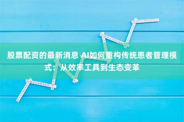 股票配资的最新消息 AI如何重构传统患者管理模式：从效率工具到生态变革